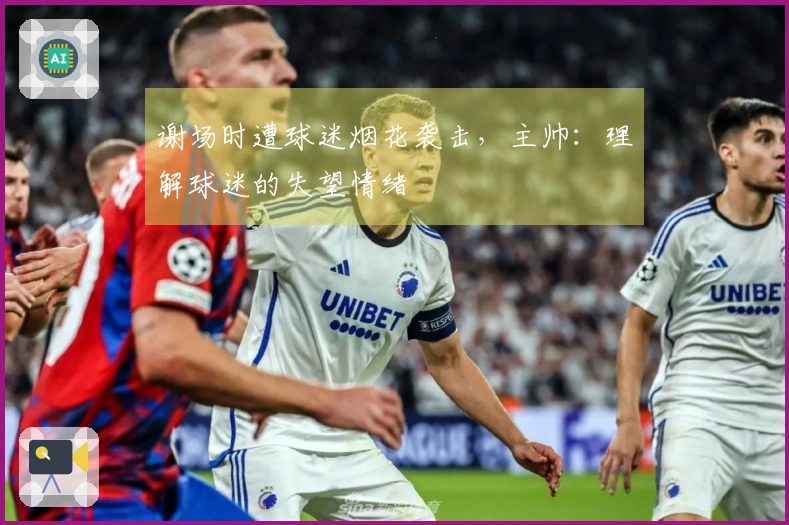 谢场时遭球迷烟花袭击，主帅：理解球迷的失望情绪