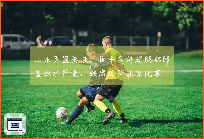 山东男篮受挫：国手高诗岩腿部膝盖积水严重，缺席对阵北京比赛