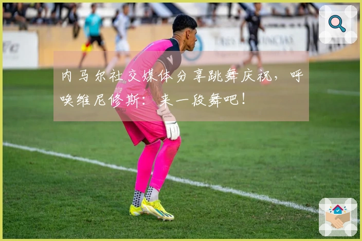 内马尔社交媒体分享跳舞庆祝,呼唤维尼修斯:来一段舞吧!