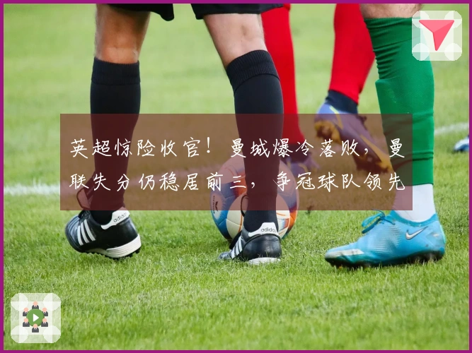 英超惊险收官！曼城爆冷落败，曼联失分仍稳居前三，争冠球队领先7分