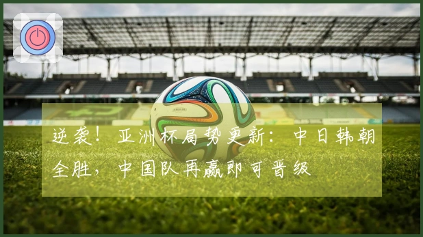 逆袭！亚洲杯局势更新：中日韩朝全胜，中国队再赢即可晋级