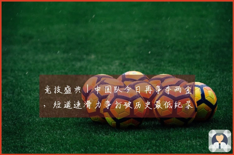 竞技盛典｜中国队今日再争夺两金，短道速滑力争打破历史最低纪录