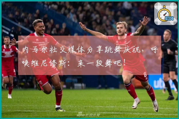 内马尔社交媒体分享跳舞庆祝，呼唤维尼修斯：来一段舞吧！