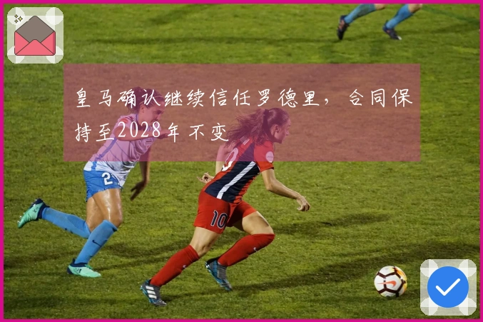 皇马确认继续信任罗德里，合同保持至2028年不变