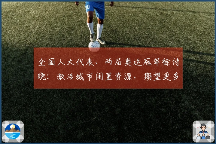 全国人大代表、两届奥运冠军徐诗晓：激活城市闲置资源，期望更多人参与运动，享受健康与快乐