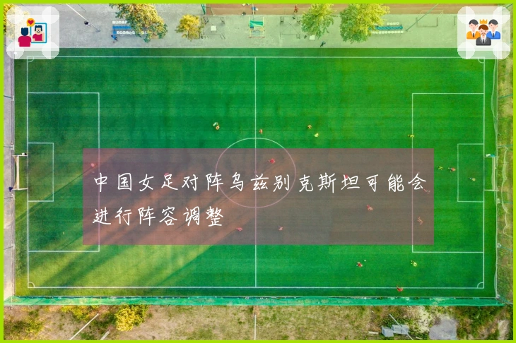中国女足对阵乌兹别克斯坦可能会进行阵容调整
