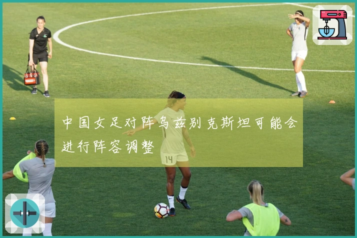 中国女足对阵乌兹别克斯坦可能会进行阵容调整