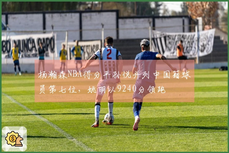 杨瀚森NBA得分平孙悦并列中国籍球员第七位，姚明以9240分领跑