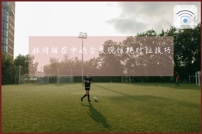 林诗栋在中远台展现惊艳对拉技巧！