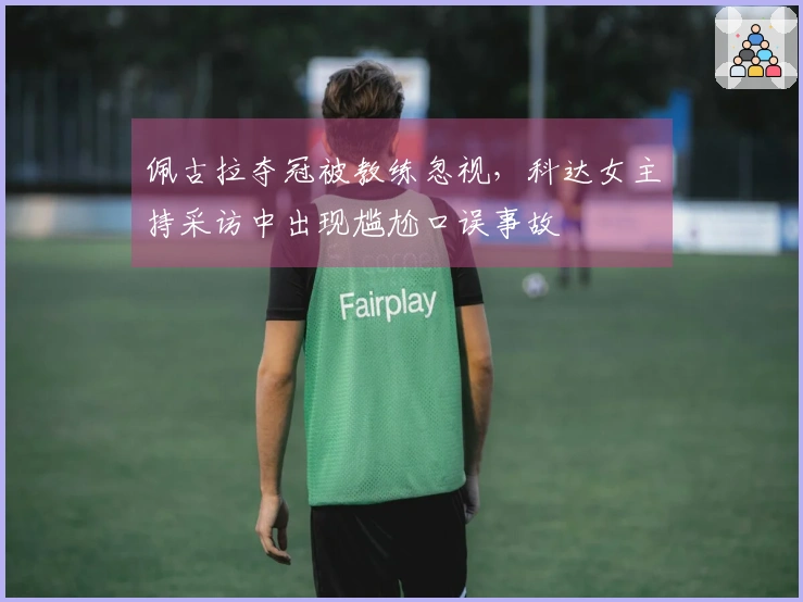 佩古拉夺冠被教练忽视，科达女主持采访中出现尴尬口误事故