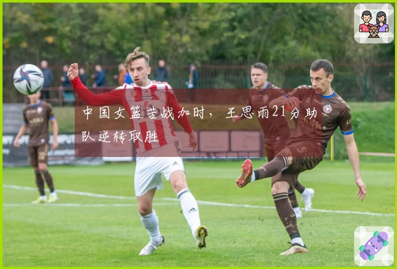 中国女篮苦战加时，王思雨21分助队逆转取胜