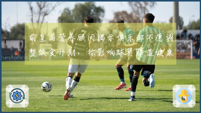 前皇马营养顾问揭示俱乐部不愿调整饮食计划，称影响球员膝盖健康