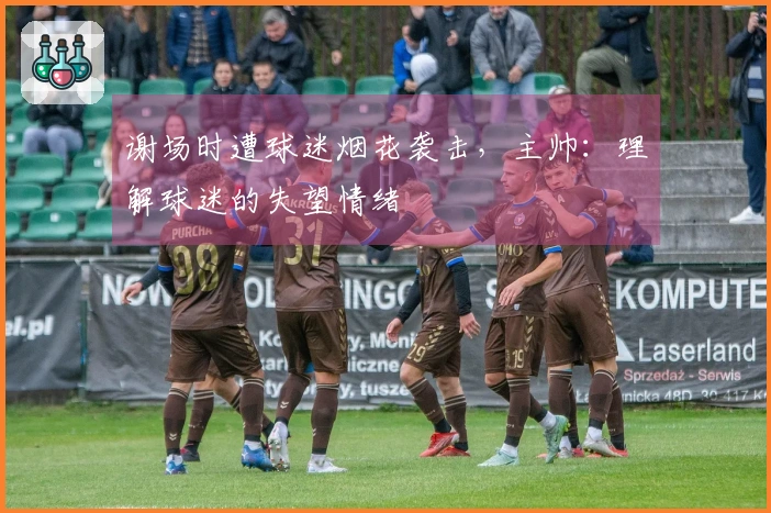 谢场时遭球迷烟花袭击，主帅：理解球迷的失望情绪